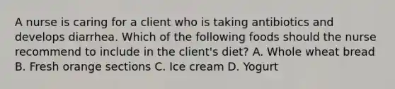 A nurse is caring for a client who is taking antibiotics and develops diarrhea. Which of the following foods should the nurse recommend to include in the client's diet? A. Whole wheat bread B. Fresh orange sections C. Ice cream D. Yogurt