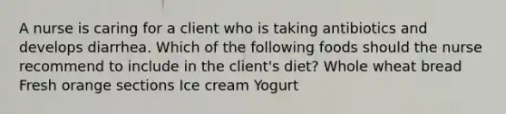 A nurse is caring for a client who is taking antibiotics and develops diarrhea. Which of the following foods should the nurse recommend to include in the client's diet? Whole wheat bread Fresh orange sections Ice cream Yogurt