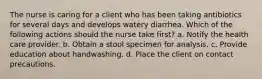 The nurse is caring for a client who has been taking antibiotics for several days and develops watery diarrhea. Which of the following actions should the nurse take first? a. Notify the health care provider. b. Obtain a stool specimen for analysis. c. Provide education about handwashing. d. Place the client on contact precautions.