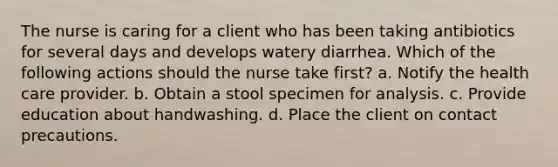 The nurse is caring for a client who has been taking antibiotics for several days and develops watery diarrhea. Which of the following actions should the nurse take first? a. Notify the health care provider. b. Obtain a stool specimen for analysis. c. Provide education about handwashing. d. Place the client on contact precautions.