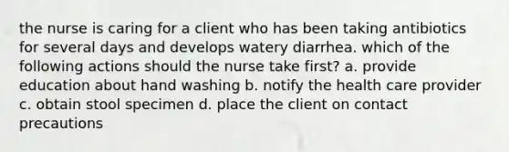 the nurse is caring for a client who has been taking antibiotics for several days and develops watery diarrhea. which of the following actions should the nurse take first? a. provide education about hand washing b. notify the health care provider c. obtain stool specimen d. place the client on contact precautions