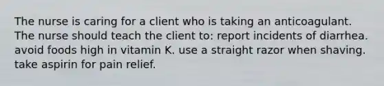 The nurse is caring for a client who is taking an anticoagulant. The nurse should teach the client to: report incidents of diarrhea. avoid foods high in vitamin K. use a straight razor when shaving. take aspirin for pain relief.