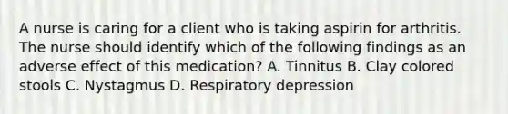 A nurse is caring for a client who is taking aspirin for arthritis. The nurse should identify which of the following findings as an adverse effect of this medication? A. Tinnitus B. Clay colored stools C. Nystagmus D. Respiratory depression