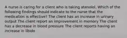 A nurse is caring for a client who is taking atenolol. Which of the following findings should indicate to the nurse that the medication is effective? The client has an increase in urinary output The client report an improvement in memory The client has a decrease in blood pressure The client reports having an increase in libido