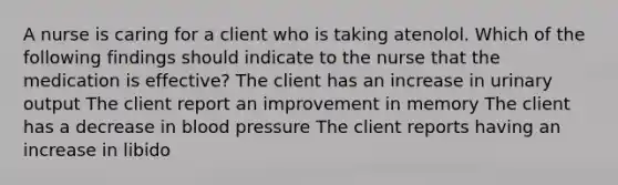 A nurse is caring for a client who is taking atenolol. Which of the following findings should indicate to the nurse that the medication is effective? The client has an increase in urinary output The client report an improvement in memory The client has a decrease in blood pressure The client reports having an increase in libido