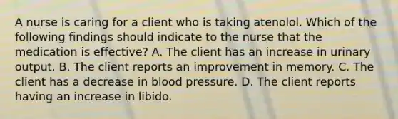 A nurse is caring for a client who is taking atenolol. Which of the following findings should indicate to the nurse that the medication is effective? A. The client has an increase in urinary output. B. The client reports an improvement in memory. C. The client has a decrease in blood pressure. D. The client reports having an increase in libido.