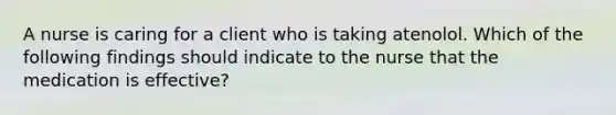 A nurse is caring for a client who is taking atenolol. Which of the following findings should indicate to the nurse that the medication is effective?