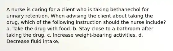 A nurse is caring for a client who is taking bethanechol for urinary retention. When advising the client about taking the drug, which of the following instruction should the nurse include? a. Take the drug with food. b. Stay close to a bathroom after taking the drug. c. Increase weight-bearing activities. d. Decrease fluid intake.