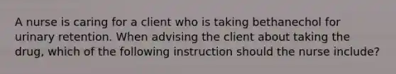 A nurse is caring for a client who is taking bethanechol for urinary retention. When advising the client about taking the drug, which of the following instruction should the nurse include?