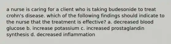 a nurse is caring for a client who is taking budesonide to treat crohn's disease. which of the following findings should indicate to the nurse that the treatment is effective? a. decreased blood glucose b. increase potassium c. increased prostaglandin synthesis d. decreased inflammation