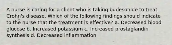 A nurse is caring for a client who is taking budesonide to treat Crohn's disease. Which of the following findings should indicate to the nurse that the treatment is effective? a. Decreased blood glucose b. Increased potassium c. Increased prostaglandin synthesis d. Decreased inflammation