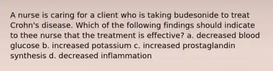 A nurse is caring for a client who is taking budesonide to treat Crohn's disease. Which of the following findings should indicate to thee nurse that the treatment is effective? a. decreased blood glucose b. increased potassium c. increased prostaglandin synthesis d. decreased inflammation