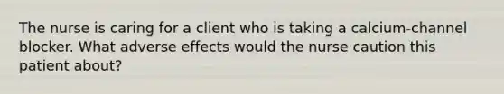 The nurse is caring for a client who is taking a calcium-channel blocker. What adverse effects would the nurse caution this patient about?