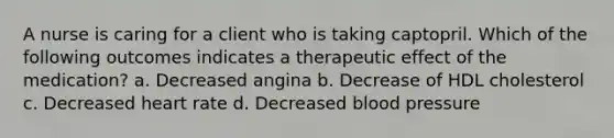 A nurse is caring for a client who is taking captopril. Which of the following outcomes indicates a therapeutic effect of the medication? a. Decreased angina b. Decrease of HDL cholesterol c. Decreased heart rate d. Decreased <a href='https://www.questionai.com/knowledge/kD0HacyPBr-blood-pressure' class='anchor-knowledge'>blood pressure</a>