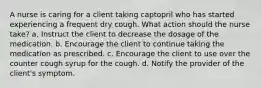 A nurse is caring for a client taking captopril who has started experiencing a frequent dry cough. What action should the nurse take? a. Instruct the client to decrease the dosage of the medication. b. Encourage the client to continue taking the medication as prescribed. c. Encourage the client to use over the counter cough syrup for the cough. d. Notify the provider of the client's symptom.