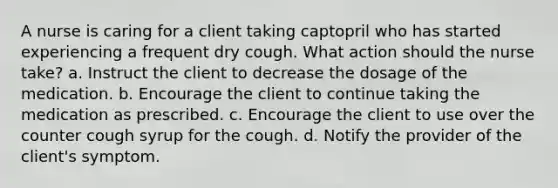 A nurse is caring for a client taking captopril who has started experiencing a frequent dry cough. What action should the nurse take? a. Instruct the client to decrease the dosage of the medication. b. Encourage the client to continue taking the medication as prescribed. c. Encourage the client to use over the counter cough syrup for the cough. d. Notify the provider of the client's symptom.