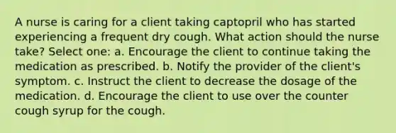 A nurse is caring for a client taking captopril who has started experiencing a frequent dry cough. What action should the nurse take? Select one: a. Encourage the client to continue taking the medication as prescribed. b. Notify the provider of the client's symptom. c. Instruct the client to decrease the dosage of the medication. d. Encourage the client to use over the counter cough syrup for the cough.