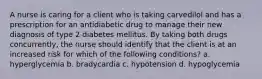 A nurse is caring for a client who is taking carvedilol and has a prescription for an antidiabetic drug to manage their new diagnosis of type 2 diabetes mellitus. By taking both drugs concurrently, the nurse should identify that the client is at an increased risk for which of the following conditions? a. hyperglycemia b. bradycardia c. hypotension d. hypoglycemia