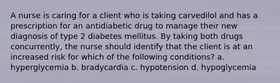 A nurse is caring for a client who is taking carvedilol and has a prescription for an antidiabetic drug to manage their new diagnosis of type 2 diabetes mellitus. By taking both drugs concurrently, the nurse should identify that the client is at an increased risk for which of the following conditions? a. hyperglycemia b. bradycardia c. hypotension d. hypoglycemia