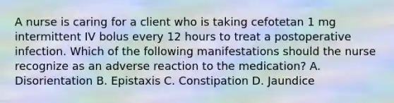 A nurse is caring for a client who is taking cefotetan 1 mg intermittent IV bolus every 12 hours to treat a postoperative infection. Which of the following manifestations should the nurse recognize as an adverse reaction to the medication? A. Disorientation B. Epistaxis C. Constipation D. Jaundice