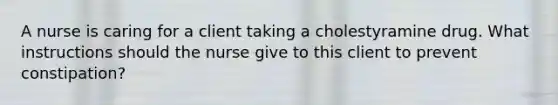 A nurse is caring for a client taking a cholestyramine drug. What instructions should the nurse give to this client to prevent constipation?