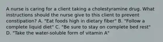 A nurse is caring for a client taking a cholestyramine drug. What instructions should the nurse give to this client to prevent constipation? A. "Eat foods high in dietary fiber" B. "Follow a complete liquid diet" C. "Be sure to stay on complete bed rest" D. "Take the water-soluble form of vitamin A"