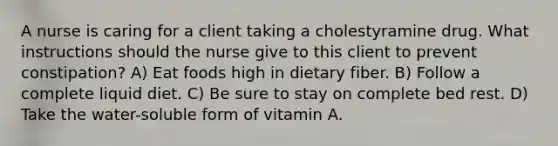 A nurse is caring for a client taking a cholestyramine drug. What instructions should the nurse give to this client to prevent constipation? A) Eat foods high in dietary fiber. B) Follow a complete liquid diet. C) Be sure to stay on complete bed rest. D) Take the water-soluble form of vitamin A.