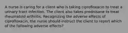 A nurse is caring for a client who is taking ciprofloxacin to treat a urinary tract infection. The client also takes prednisone to treat rheumatoid arthritis. Recognizing the adverse effects of ciprofloxacin, the nurse should instruct the client to report which of the following adverse effects?