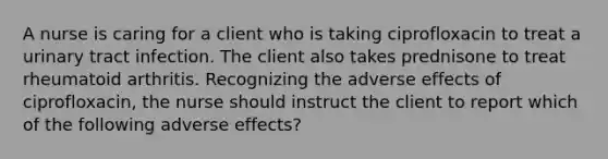 A nurse is caring for a client who is taking ciprofloxacin to treat a urinary tract infection. The client also takes prednisone to treat rheumatoid arthritis. Recognizing the adverse effects of ciprofloxacin, the nurse should instruct the client to report which of the following adverse effects?