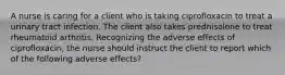 A nurse is caring for a client who is taking ciprofloxacin to treat a urinary tract infection. The client also takes prednisolone to treat rheumatoid arthritis. Recognizing the adverse effects of ciprofloxacin, the nurse should instruct the client to report which of the following adverse effects?