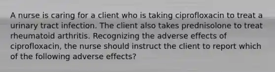 A nurse is caring for a client who is taking ciprofloxacin to treat a urinary tract infection. The client also takes prednisolone to treat rheumatoid arthritis. Recognizing the adverse effects of ciprofloxacin, the nurse should instruct the client to report which of the following adverse effects?