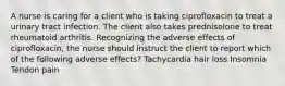 A nurse is caring for a client who is taking ciprofloxacin to treat a urinary tract infection. The client also takes prednisolone to treat rheumatoid arthritis. Recognizing the adverse effects of ciprofloxacin, the nurse should instruct the client to report which of the following adverse effects? Tachycardia hair loss Insomnia Tendon pain