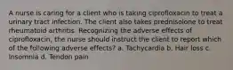 A nurse is caring for a client who is taking ciprofloxacin to treat a urinary tract infection. The client also takes prednisolone to treat rheumatoid arthritis. Recognizing the adverse effects of ciprofloxacin, the nurse should instruct the client to report which of the following adverse effects? a. Tachycardia b. Hair loss c. Insomnia d. Tendon pain