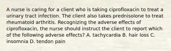 A nurse is caring for a client who is taking ciprofloxacin to treat a urinary tract infection. The client also takes prednisolone to treat rheumatoid arthritis. Recognizing the adverse effects of ciprofloxacin, the nurse should instruct the client to report which of the following adverse effects? A. tachycardia B. hair loss C. insomnia D. tendon pain