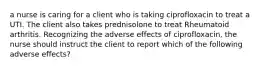 a nurse is caring for a client who is taking ciprofloxacin to treat a UTI. The client also takes prednisolone to treat Rheumatoid arthritis. Recognizing the adverse effects of ciprofloxacin, the nurse should instruct the client to report which of the following adverse effects?