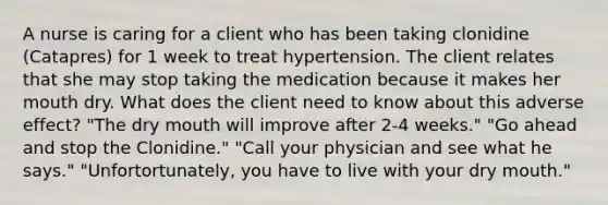 A nurse is caring for a client who has been taking clonidine (Catapres) for 1 week to treat hypertension. The client relates that she may stop taking the medication because it makes her mouth dry. What does the client need to know about this adverse effect? "The dry mouth will improve after 2-4 weeks." "Go ahead and stop the Clonidine." "Call your physician and see what he says." "Unfortortunately, you have to live with your dry mouth."