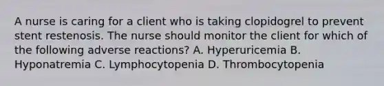 A nurse is caring for a client who is taking clopidogrel to prevent stent restenosis. The nurse should monitor the client for which of the following adverse reactions? A. Hyperuricemia B. Hyponatremia C. Lymphocytopenia D. Thrombocytopenia