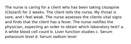 The nurse is caring for a client who has been taking clozapine (Clozaril) for 2 weeks. The client tells the nurse, My throat is sore, and I feel weak. The nurse assesses the clients vital signs and finds that the client has a fever. The nurse notifies the physician, expecting an order to obtain which laboratory test? a. A white blood cell count b. Liver function studies c. Serum potassium level d. Serum sodium level