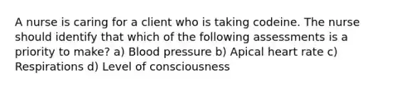 A nurse is caring for a client who is taking codeine. The nurse should identify that which of the following assessments is a priority to make? a) Blood pressure b) Apical heart rate c) Respirations d) Level of consciousness