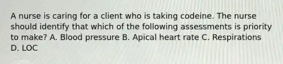 A nurse is caring for a client who is taking codeine. The nurse should identify that which of the following assessments is priority to make? A. Blood pressure B. Apical heart rate C. Respirations D. LOC