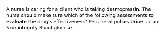 A nurse is caring for a client who is taking desmopressin. The nurse should make sure which of the following assessments to evaluate the drug's effectiveness? Peripheral pulses Urine output Skin integrity Blood glucose