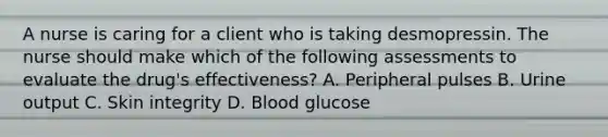 A nurse is caring for a client who is taking desmopressin. The nurse should make which of the following assessments to evaluate the drug's effectiveness? A. Peripheral pulses B. Urine output C. Skin integrity D. Blood glucose