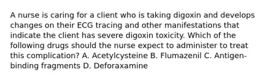 A nurse is caring for a client who is taking digoxin and develops changes on their ECG tracing and other manifestations that indicate the client has severe digoxin toxicity. Which of the following drugs should the nurse expect to administer to treat this complication? A. Acetylcysteine B. Flumazenil C. Antigen-binding fragments D. Deforaxamine