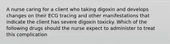 A nurse caring for a client who taking digoxin and develops changes on their ECG tracing and other manifestations that indicate the client has severe digoxin toxicky. Which of the following drugs should the nurse expect to administer to treat this complication