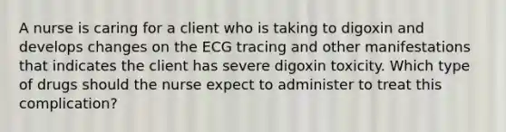 A nurse is caring for a client who is taking to digoxin and develops changes on the ECG tracing and other manifestations that indicates the client has severe digoxin toxicity. Which type of drugs should the nurse expect to administer to treat this complication?