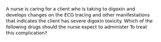 A nurse is caring for a client who is taking to digoxin and develops changes on the ECG tracing and other manifestations that indicates the client has severe digoxin toxicity. Which of the following drugs should the nurse expect to administer To treat this complication?