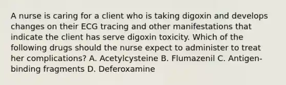 A nurse is caring for a client who is taking digoxin and develops changes on their ECG tracing and other manifestations that indicate the client has serve digoxin toxicity. Which of the following drugs should the nurse expect to administer to treat her complications? A. Acetylcysteine B. Flumazenil C. Antigen-binding fragments D. Deferoxamine