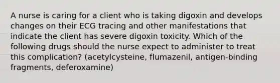 A nurse is caring for a client who is taking digoxin and develops changes on their ECG tracing and other manifestations that indicate the client has severe digoxin toxicity. Which of the following drugs should the nurse expect to administer to treat this complication? (acetylcysteine, flumazenil, antigen-binding fragments, deferoxamine)