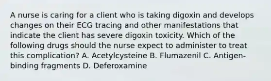 A nurse is caring for a client who is taking digoxin and develops changes on their ECG tracing and other manifestations that indicate the client has severe digoxin toxicity. Which of the following drugs should the nurse expect to administer to treat this complication? A. Acetylcysteine B. Flumazenil C. Antigen-binding fragments D. Deferoxamine