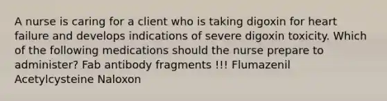 A nurse is caring for a client who is taking digoxin for heart failure and develops indications of severe digoxin toxicity. Which of the following medications should the nurse prepare to administer? Fab antibody fragments !!! Flumazenil Acetylcysteine Naloxon